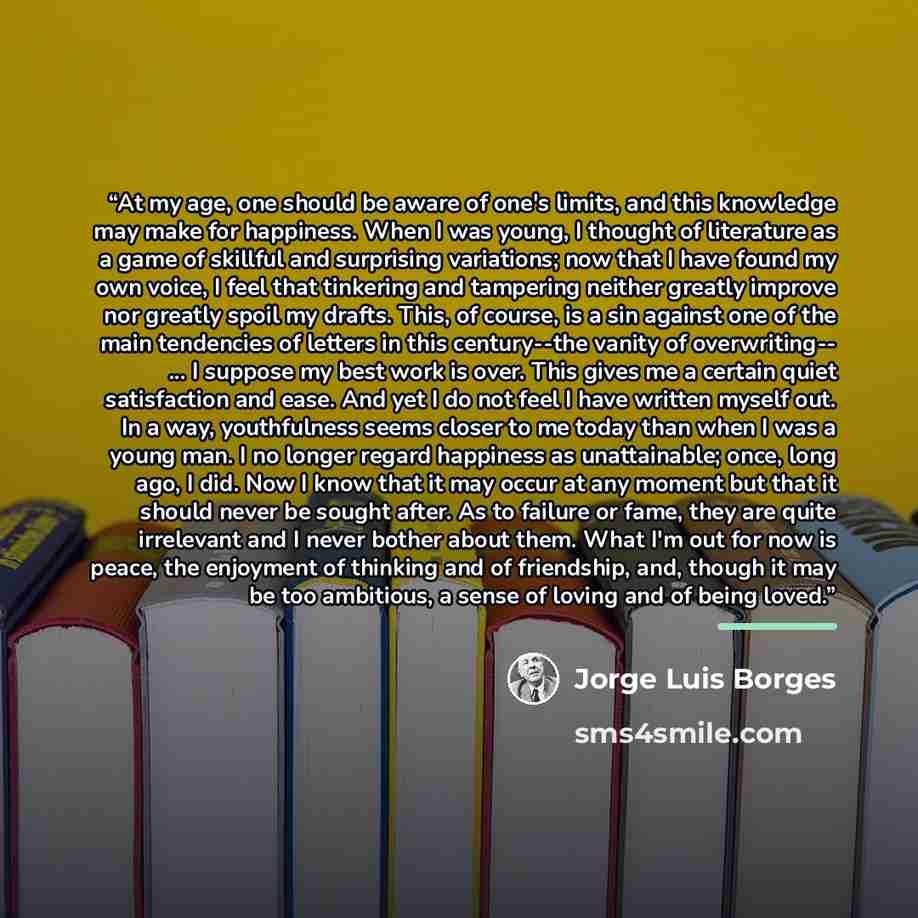 “At my age, one should be aware of one's limits, and this knowledge may make for happiness. When I was young, I thought of literature as a game of skillful and surprising variations; now that I have found my own voice, I feel that tinkering and tampering neither greatly improve nor greatly spoil my…” quote by Jorge Luis Borges