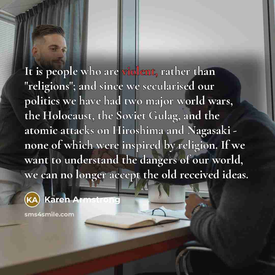 “It is people who are violent, rather than "religions"; and since we secularised our politics we have had two major world wars, the Holocaust, the Soviet Gulag, and the atomic attacks on Hiroshima and Nagasaki - none of which were inspired by religion. If we want to understand the dangers of our…” quote by Karen Armstrong