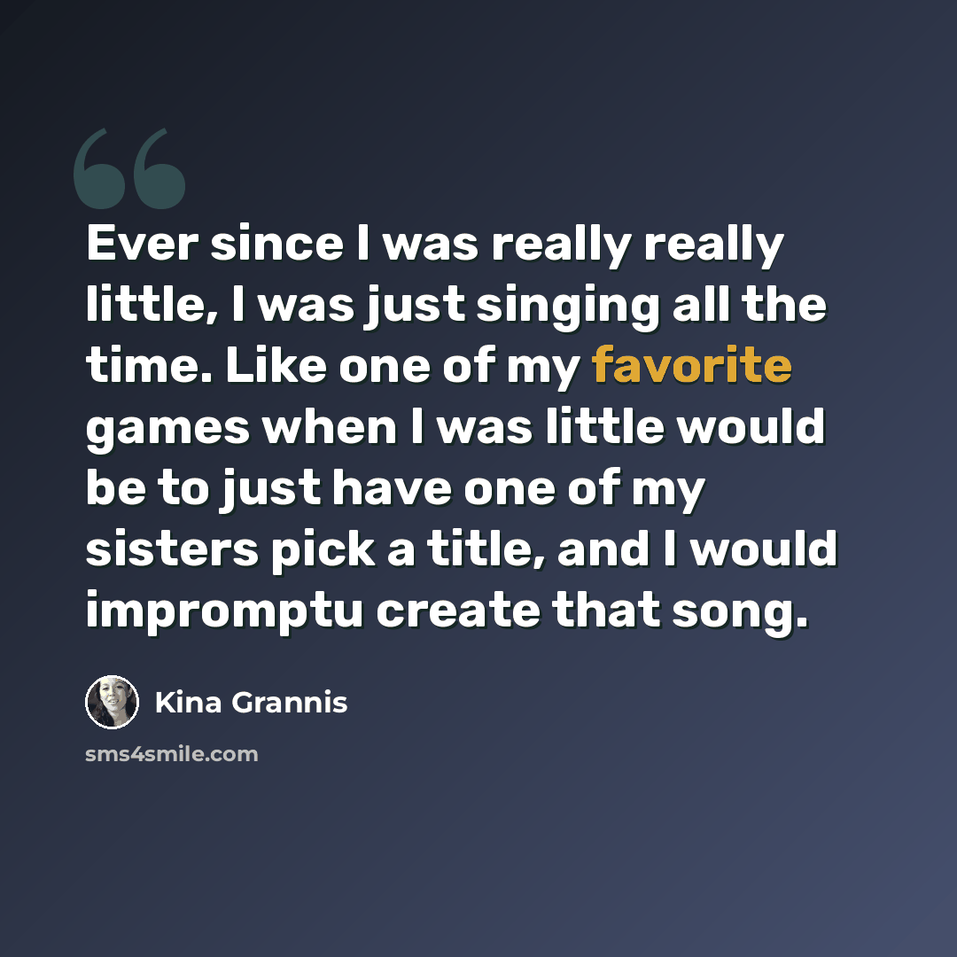 “Ever since I was really really little, I was just singing all the time. Like one of my favorite games when I was little would be to just have one of my sisters pick a title, and I would impromptu create that song.” quote by Kina Grannis