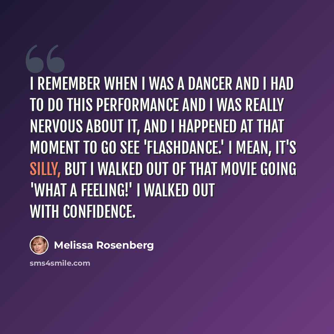 “I remember when I was a dancer and I had to do this performance and I was really nervous about it, and I happened at that moment to go see 'Flashdance.' I mean, it's silly, but I walked out of that movie going 'what a feeling!' I walked out with confidence.” quote by Melissa Rosenberg