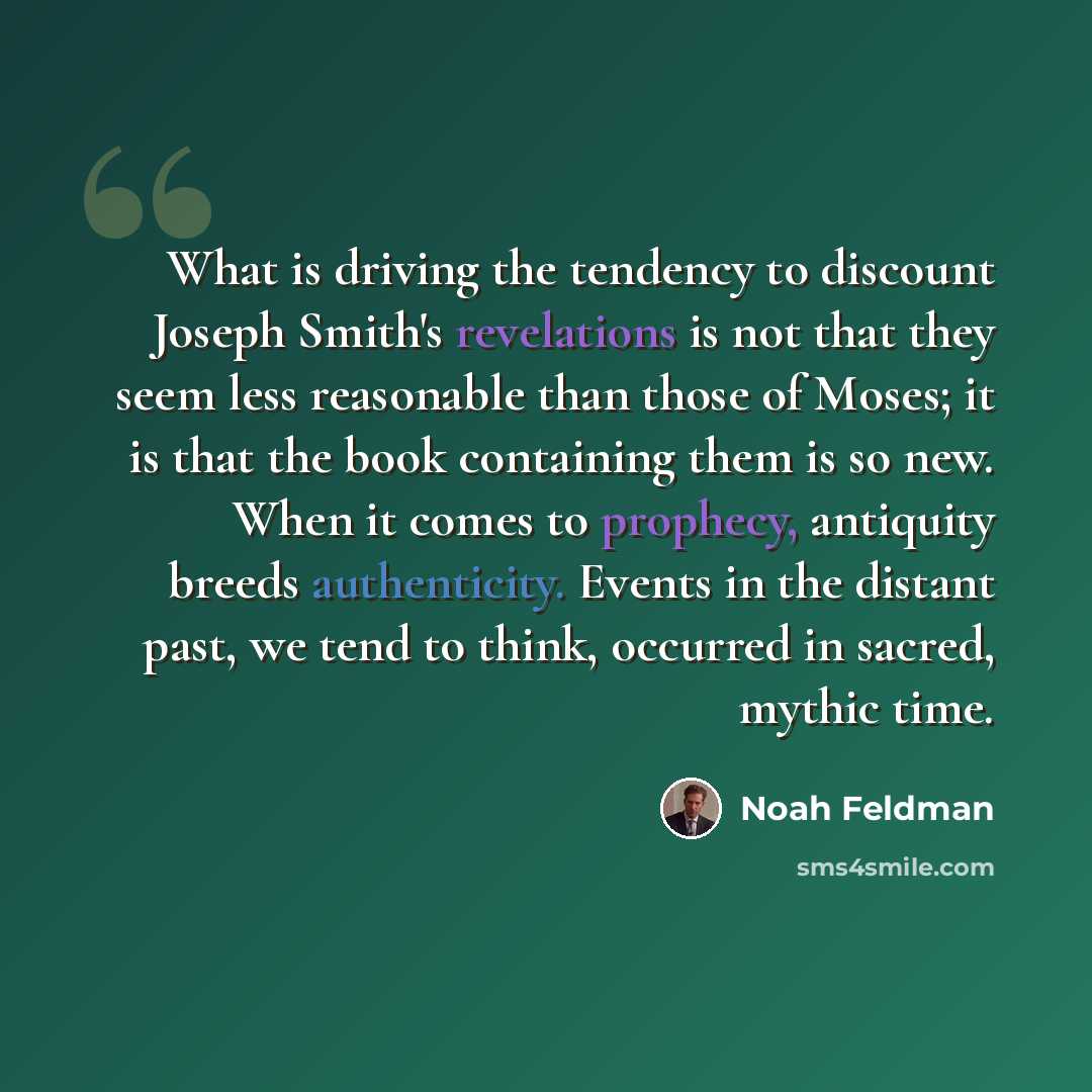 “What is driving the tendency to discount Joseph Smith's revelations is not that they seem less reasonable than those of Moses; it is that the book containing them is so new. When it comes to prophecy, antiquity breeds authenticity. Events in the distant past, we tend to think, occurred in sacred…” quote by Noah Feldman
