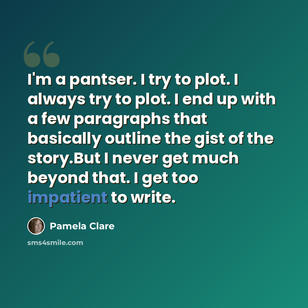 “I'm a pantser. I try to plot. I always try to plot. I end up with a few paragraphs that basically outline the gist of the story.But I never get much beyond that. I get too impatient to write.” quote by Pamela Clare