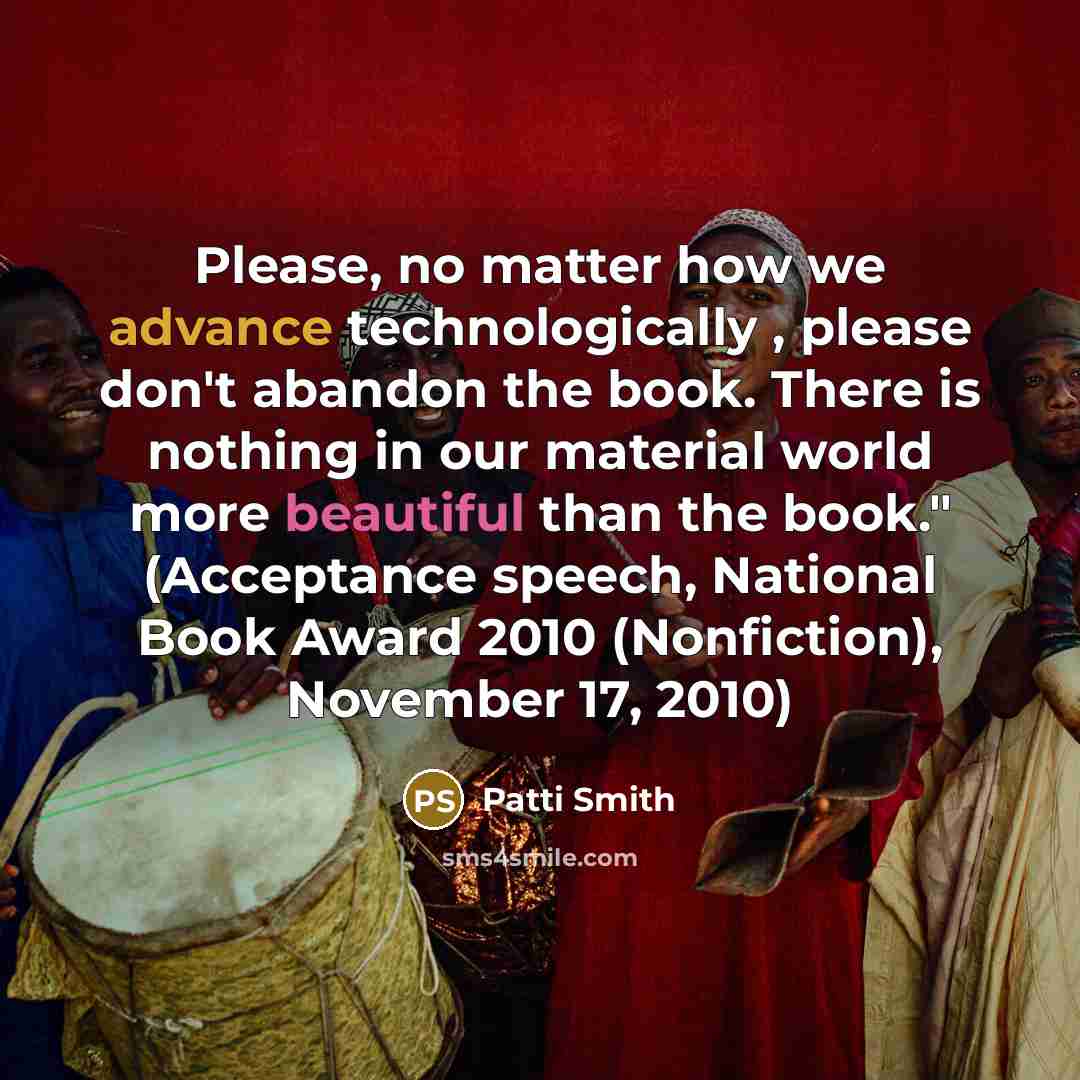 “Please, no matter how we advance technologically , please don't abandon the book. There is nothing in our material world more beautiful than the book." (Acceptance speech, National Book Award 2010 (Nonfiction), November 17, 2010)” quote by Patti Smith