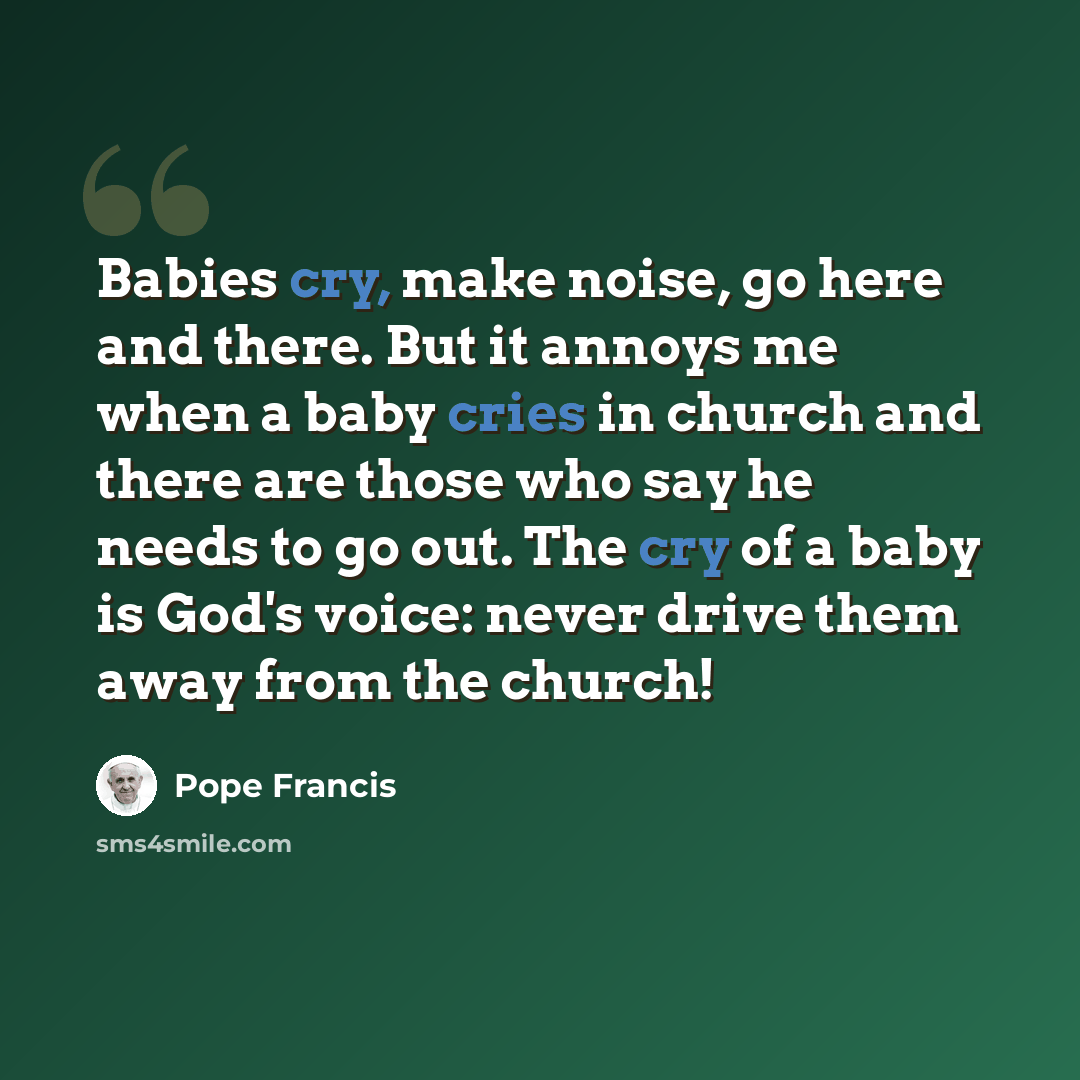 “Babies cry, make noise, go here and there. But it annoys me when a baby cries in church and there are those who say he needs to go out. The cry of a baby is God's voice: never drive them away from the church!” quote by Pope Francis