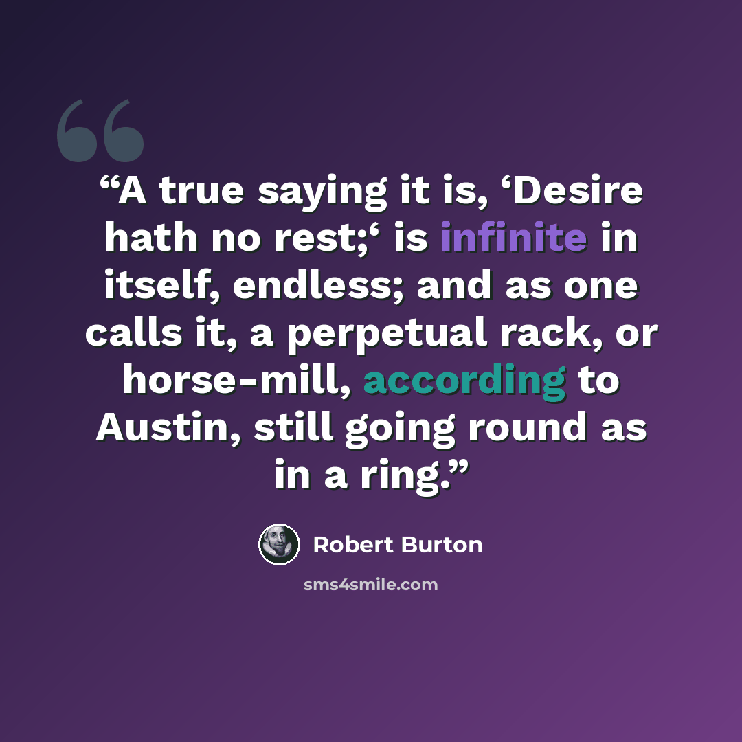 “A true saying it is, ‘Desire hath no rest;‘ is infinite in itself, endless; and as one calls it, a perpetual rack, or horse-mill, according to Austin, still going round as in a ring.” quote by Robert Burton