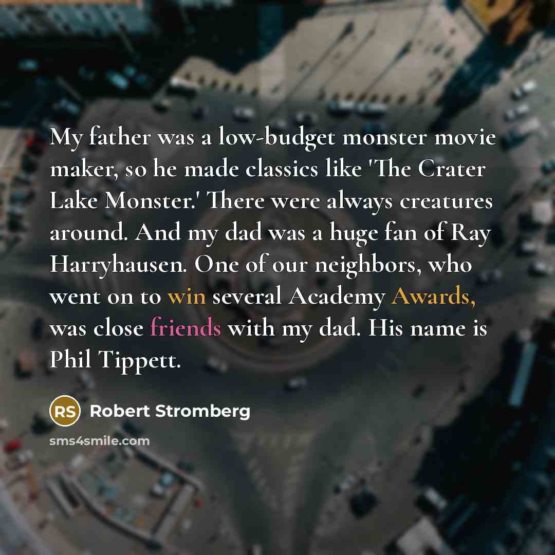 “My father was a low-budget monster movie maker, so he made classics like 'The Crater Lake Monster.' There were always creatures around. And my dad was a huge fan of Ray Harryhausen. One of our neighbors, who went on to win several Academy Awards, was close friends with my dad. His name is Phil…” quote by Robert Stromberg