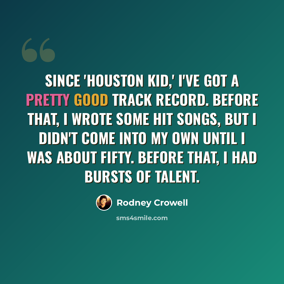 “Since 'Houston Kid,' I've got a pretty good track record. Before that, I wrote some hit songs, but I didn't come into my own until I was about fifty. Before that, I had bursts of talent.” quote by Rodney Crowell