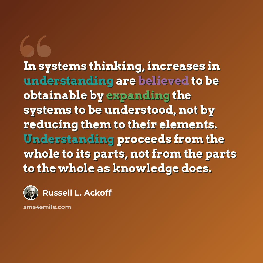 “In systems thinking, increases in understanding are believed to be obtainable by expanding the systems to be understood, not by reducing them to their elements. Understanding proceeds from the whole to its parts, not from the parts to the whole as knowledge does.” quote by Russell L. Ackoff