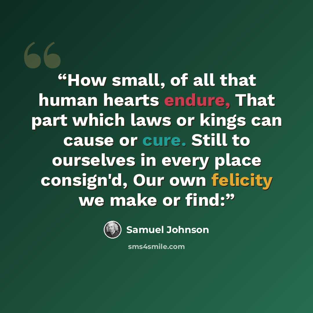 “How small, of all that human hearts endure, That part which laws or kings can cause or cure. Still to ourselves in every place consign'd, Our own felicity we make or find:” quote by Samuel Johnson