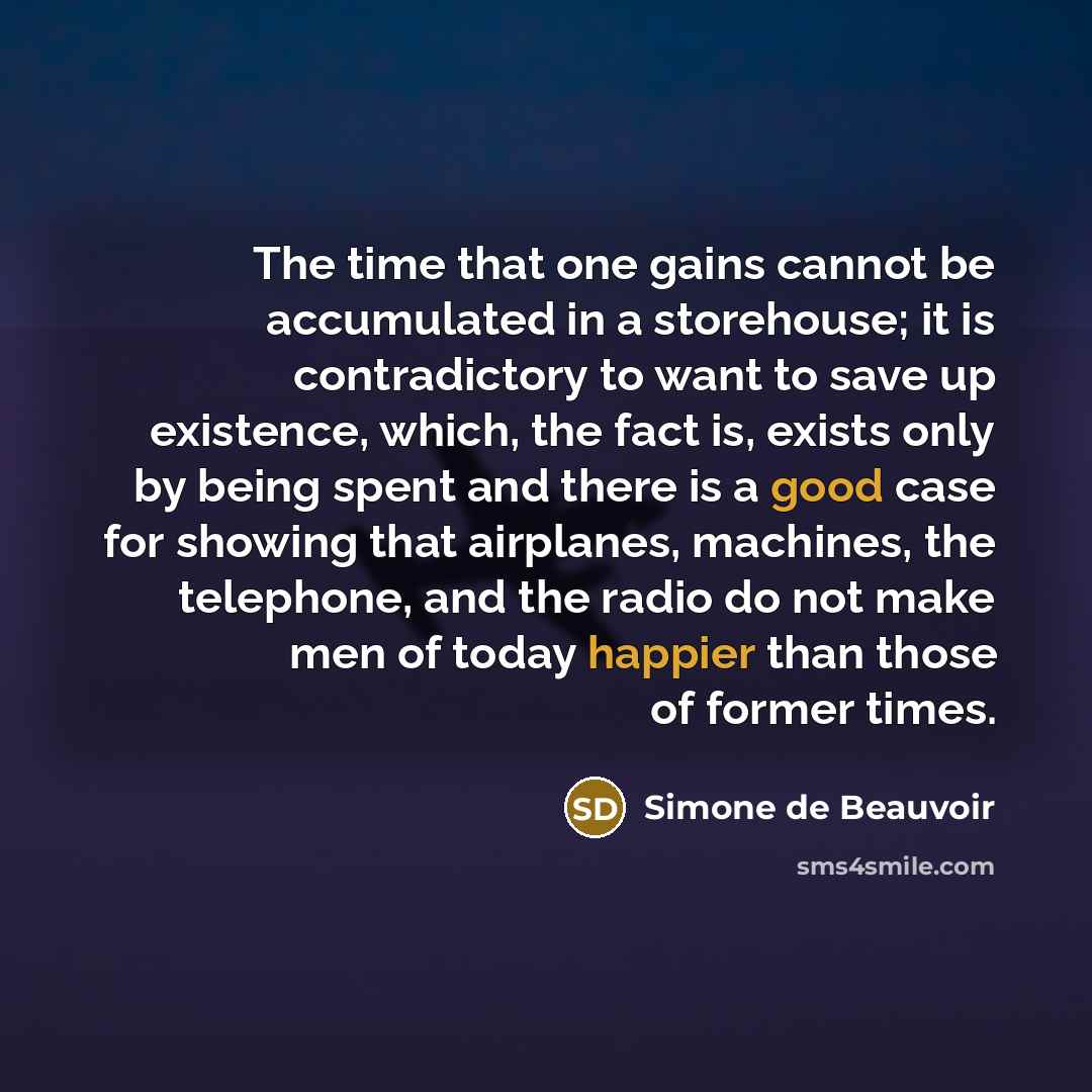“The time that one gains cannot be accumulated in a storehouse; it is contradictory to want to save up existence, which, the fact is, exists only by being spent and there is a good case for showing that airplanes, machines, the telephone, and the radio do not make men of today happier than those of…” quote by Simone de Beauvoir
