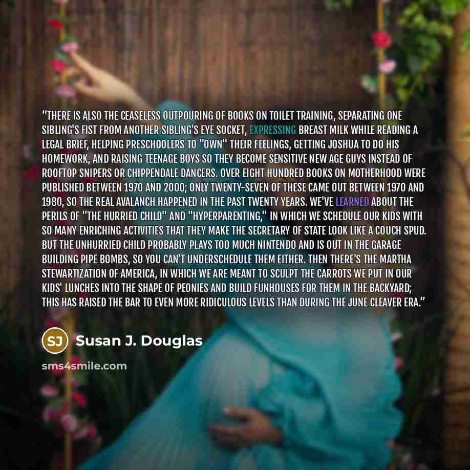 “There is also the ceaseless outpouring of books on toilet training, separating one sibling's fist from another sibling's eye socket, expressing breast milk while reading a legal brief, helping preschoolers to "own" their feelings, getting Joshua to do his homework, and raising teenage boys so they…” quote by Susan J. Douglas
