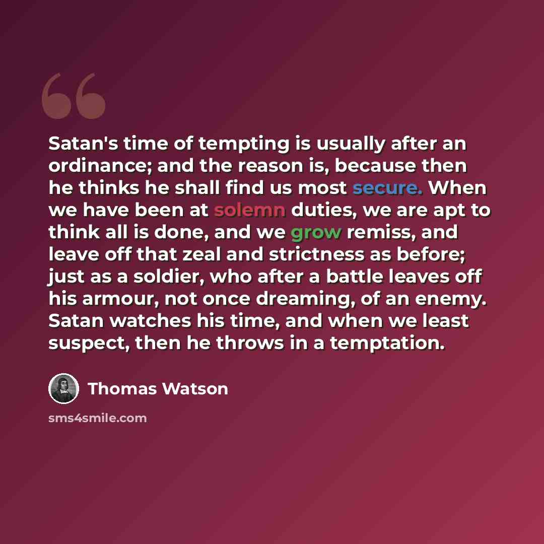 “Satan's time of tempting is usually after an ordinance; and the reason is, because then he thinks he shall find us most secure. When we have been at solemn duties, we are apt to think all is done, and we grow remiss, and leave off that zeal and strictness as before; just as a soldier, who after a…” quote by Thomas Watson
