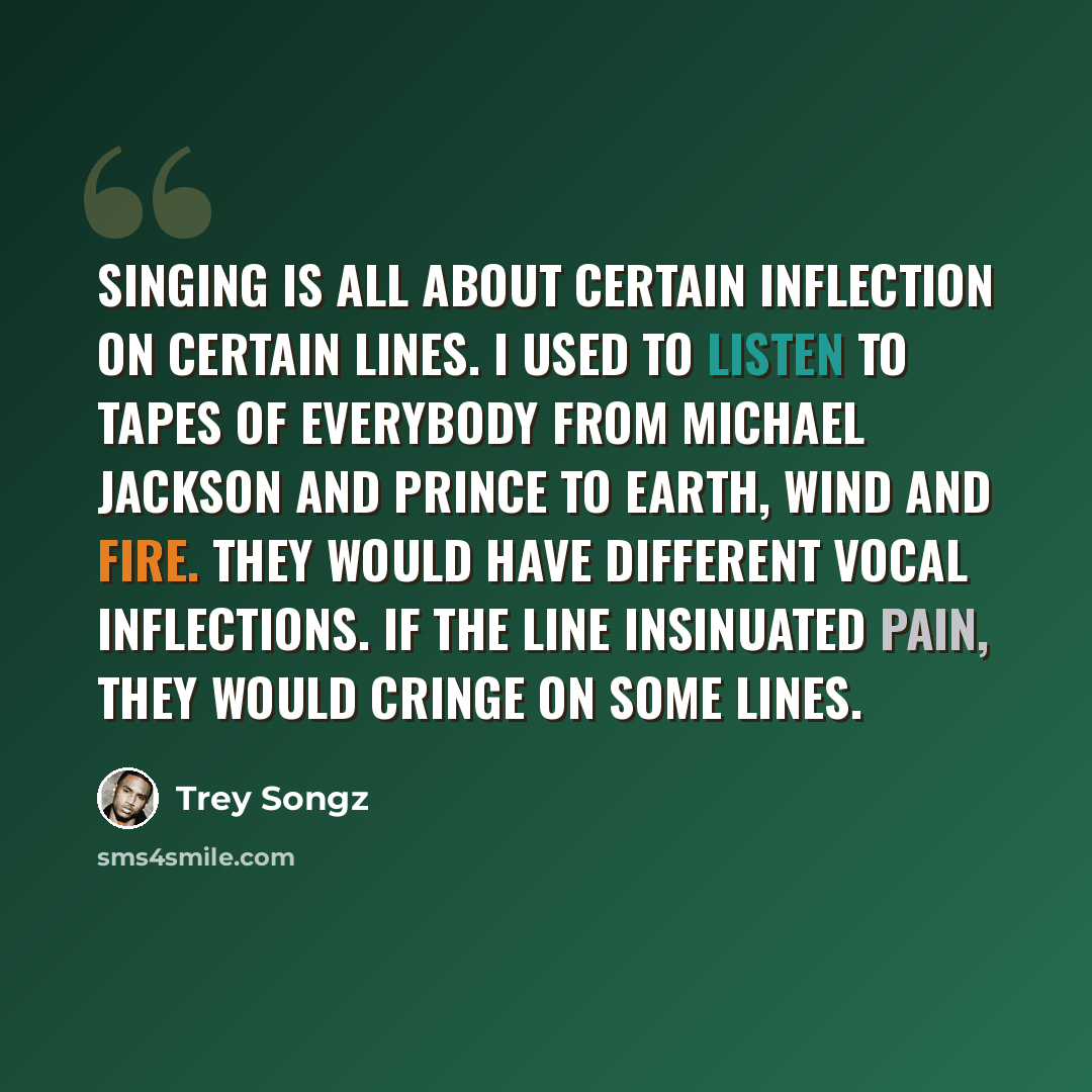 “Singing is all about certain inflection on certain lines. I used to listen to tapes of everybody from Michael Jackson and Prince to Earth, Wind and Fire. They would have different vocal inflections. If the line insinuated pain, they would cringe on some lines.” quote by Trey Songz