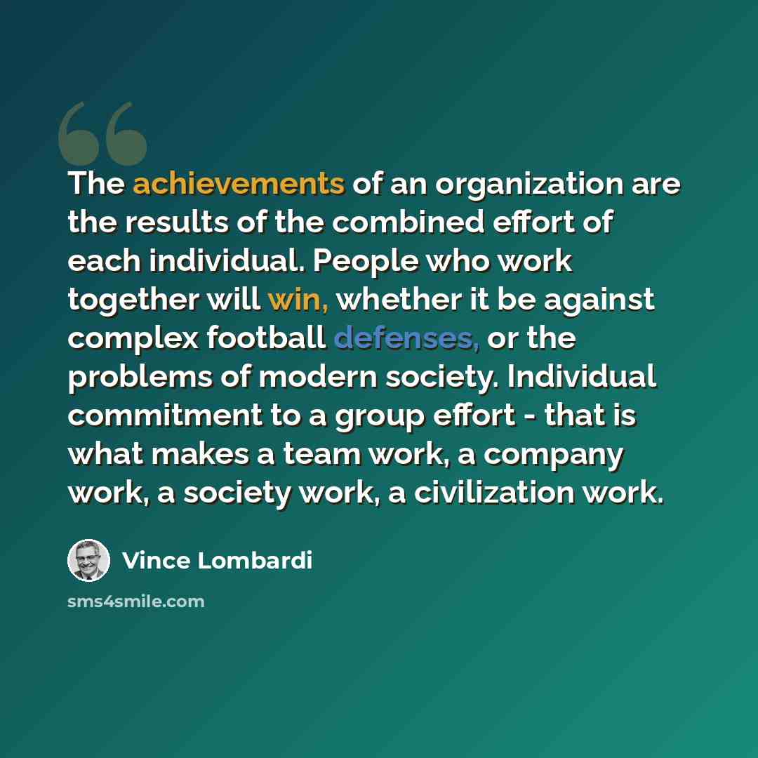 “The achievements of an organization are the results of the combined effort of each individual. People who work together will win, whether it be against complex football defenses, or the problems of modern society. Individual commitment to a group effort - that is what makes a team work, a company…” quote by Vince Lombardi