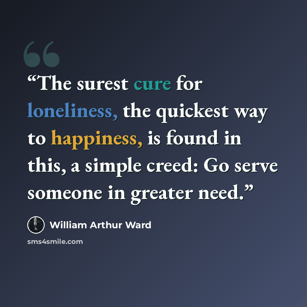 “The surest cure for loneliness, the quickest way to happiness, is found in this, a simple creed: Go serve someone in greater need.” quote by William Arthur Ward