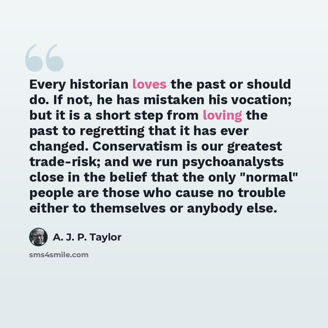 “Every historian loves the past or should do. If not, he has mistaken his vocation; but it is a short step from loving the past to regretting that it has ever changed. Conservatism is our greatest trade-risk; and we run psychoanalysts close in the belief that the only "normal" people are those who…” quote by A. J. P. Taylor