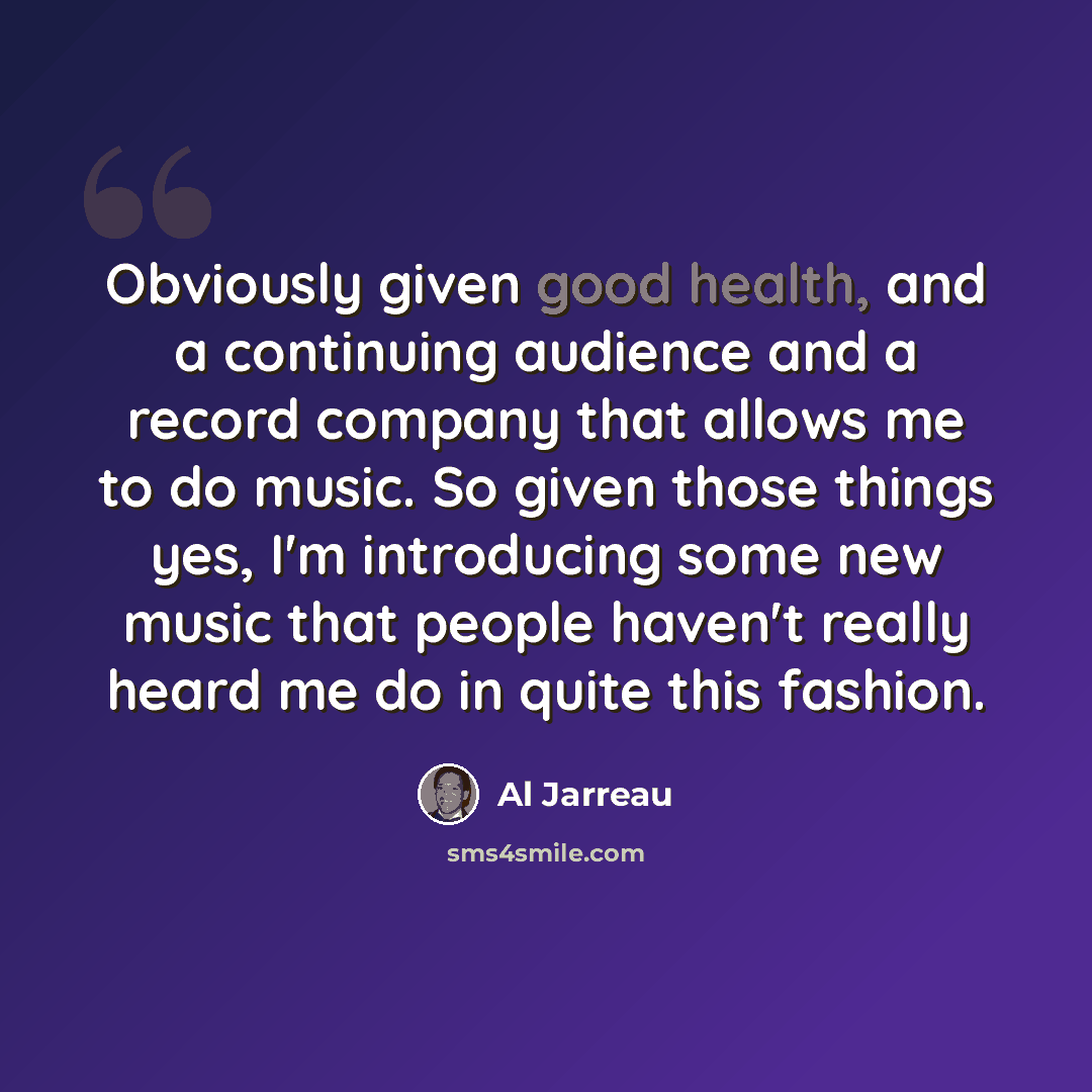 “Obviously given good health, and a continuing audience and a record company that allows me to do music. So given those things yes, I'm introducing some new music that people haven't really heard me do in quite this fashion.” quote by Al Jarreau