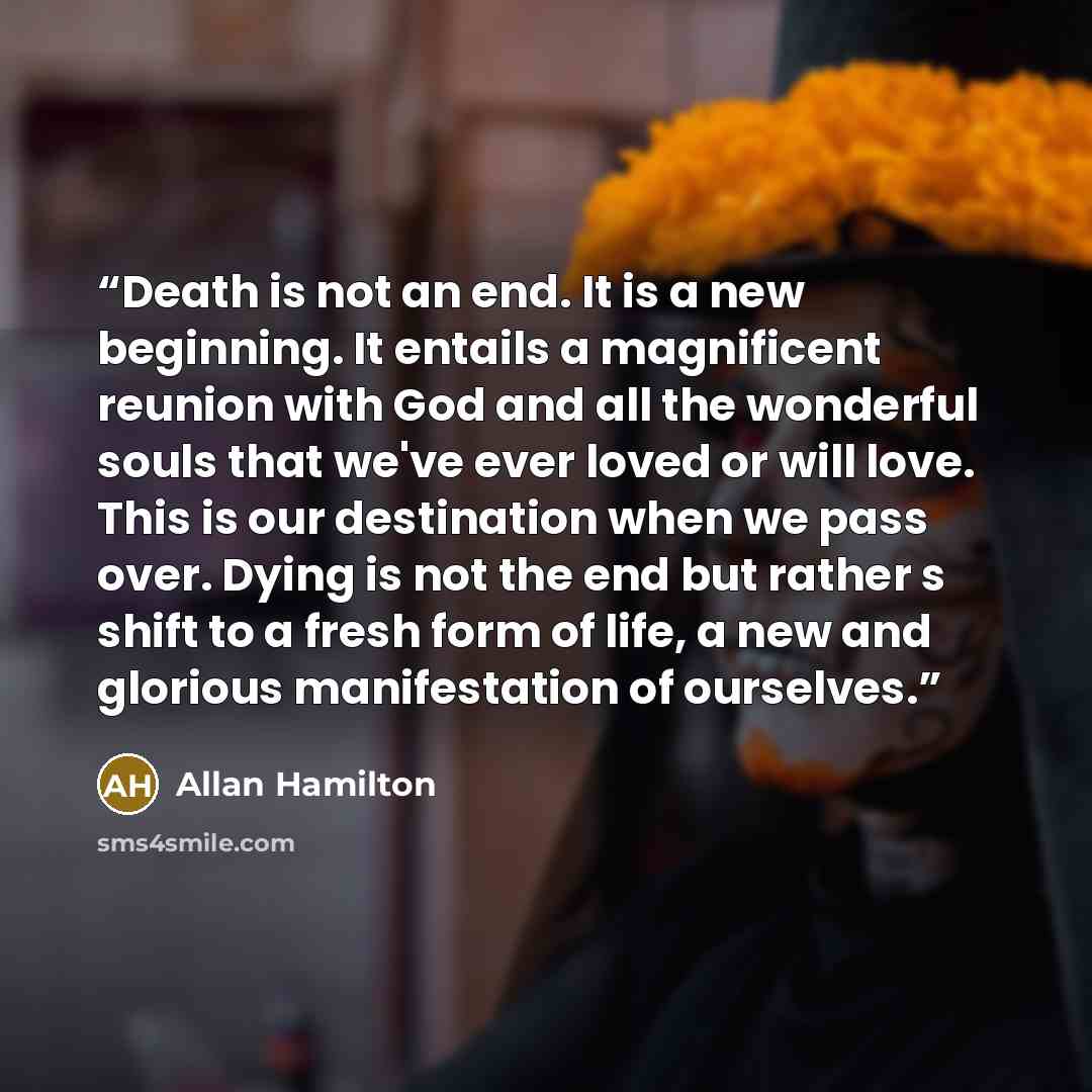 “Death is not an end. It is a new beginning. It entails a magnificent reunion with God and all the wonderful souls that we've ever loved or will love. This is our destination when we pass over. Dying is not the end but rather s shift to a fresh form of life, a new and glorious manifestation of…” quote by Allan Hamilton