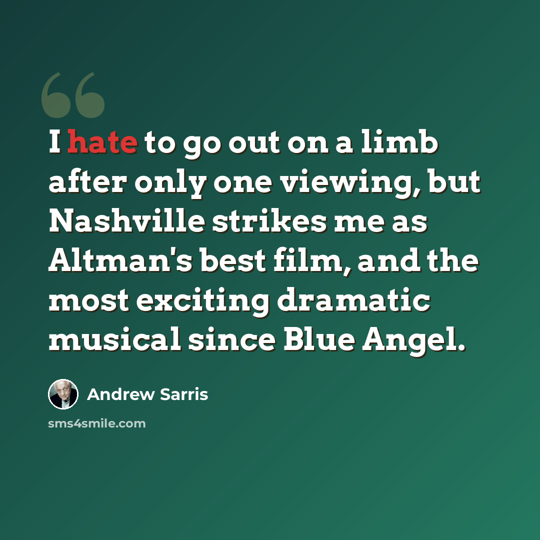 “I hate to go out on a limb after only one viewing, but Nashville strikes me as Altman's best film, and the most exciting dramatic musical since Blue Angel.” quote by Andrew Sarris
