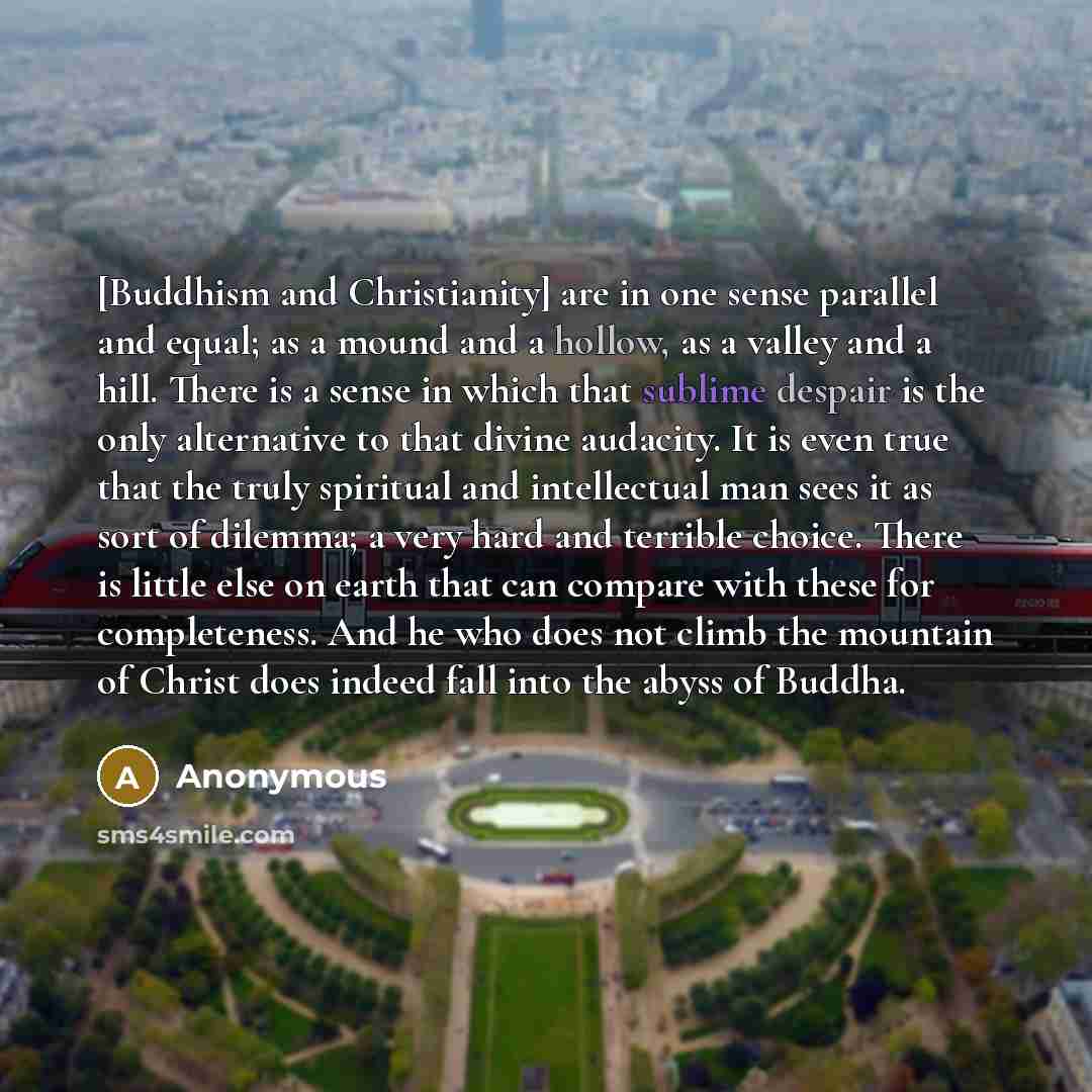 “[Buddhism and Christianity] are in one sense parallel and equal; as a mound and a hollow, as a valley and a hill. There is a sense in which that sublime despair is the only alternative to that divine audacity. It is even true that the truly spiritual and intellectual man sees it as sort of…” quote by Anonymous