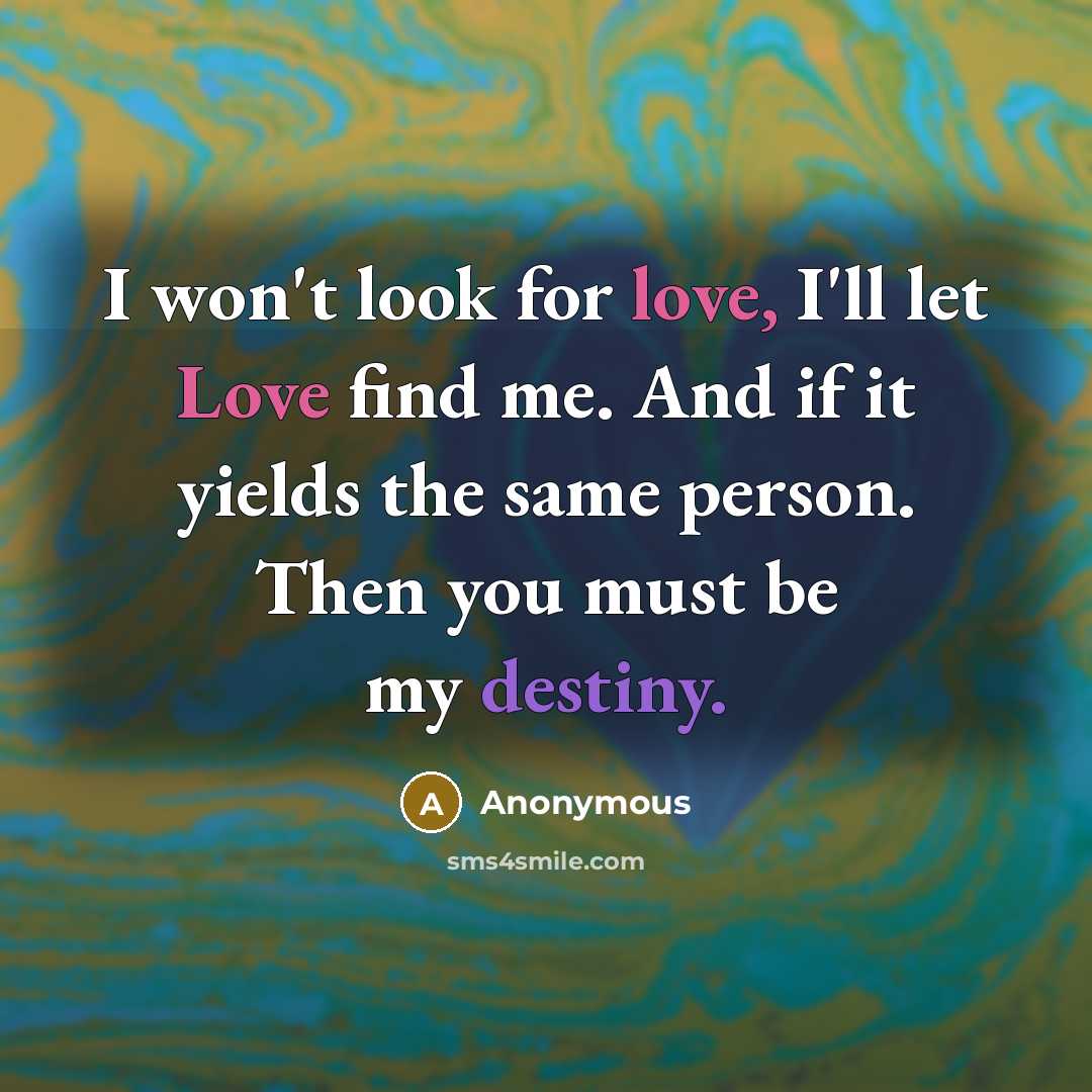 “I won't look for love, I'll let Love find me. And if it yields the same person. Then you must be my destiny.” quote by Anonymous