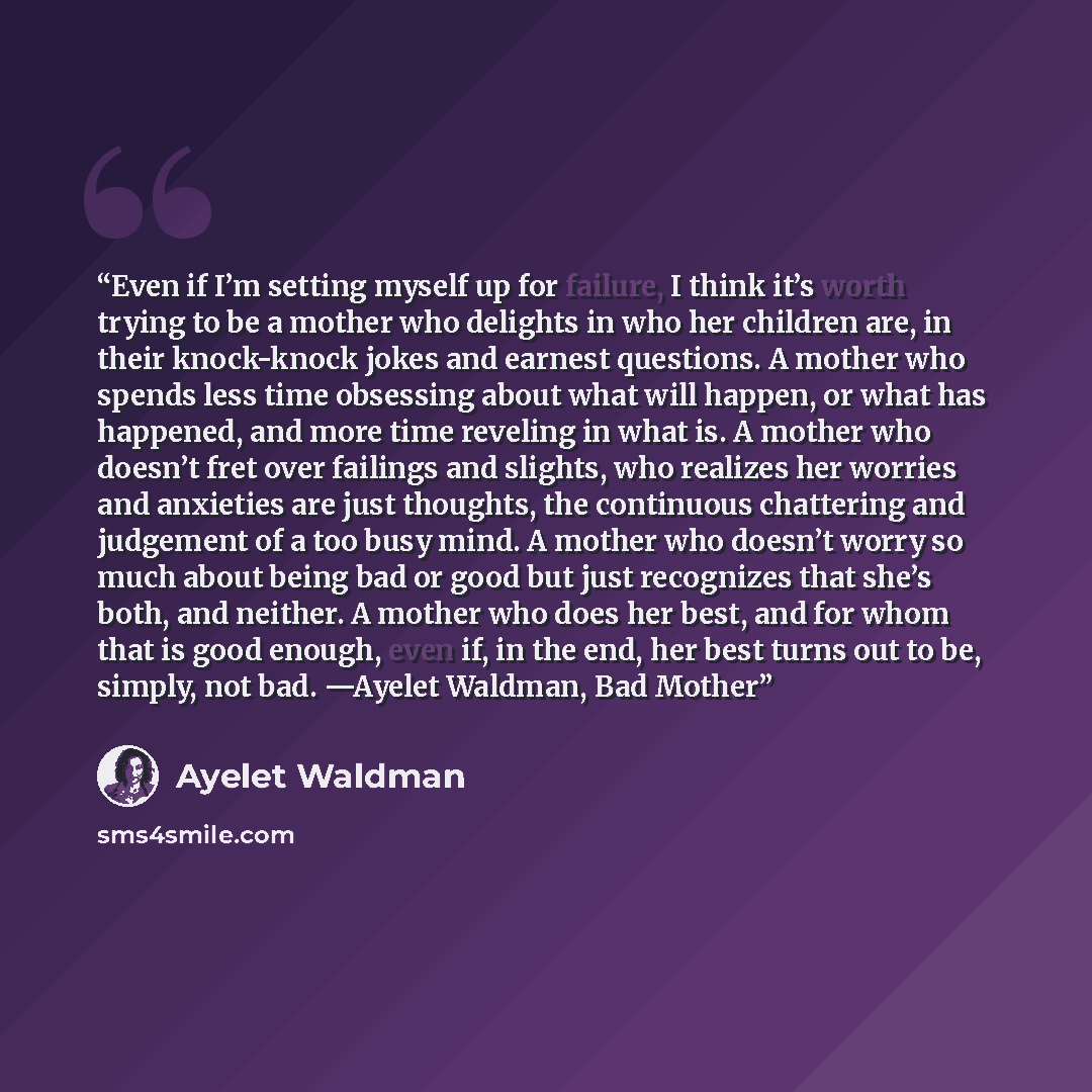 “Even if I’m setting myself up for failure, I think it’s worth trying to be a mother who delights in who her children are, in their knock-knock jokes and earnest questions. A mother who spends less time obsessing about what will happen, or what has happened, and more time reveling in what is. A…” quote by Ayelet Waldman