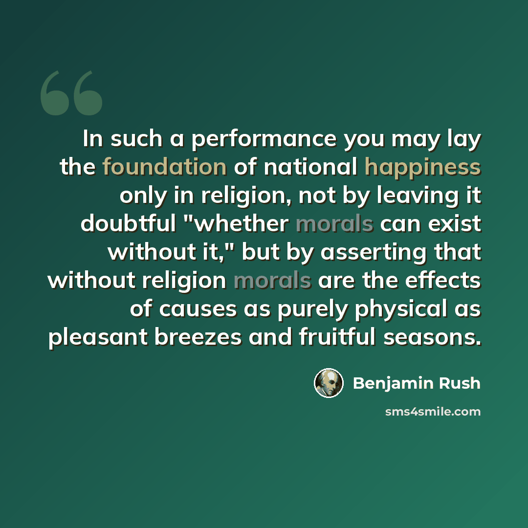 “In such a performance you may lay the foundation of national happiness only in religion, not by leaving it doubtful "whether morals can exist without it," but by asserting that without religion morals are the effects of causes as purely physical as pleasant breezes and fruitful seasons.” quote by Benjamin Rush
