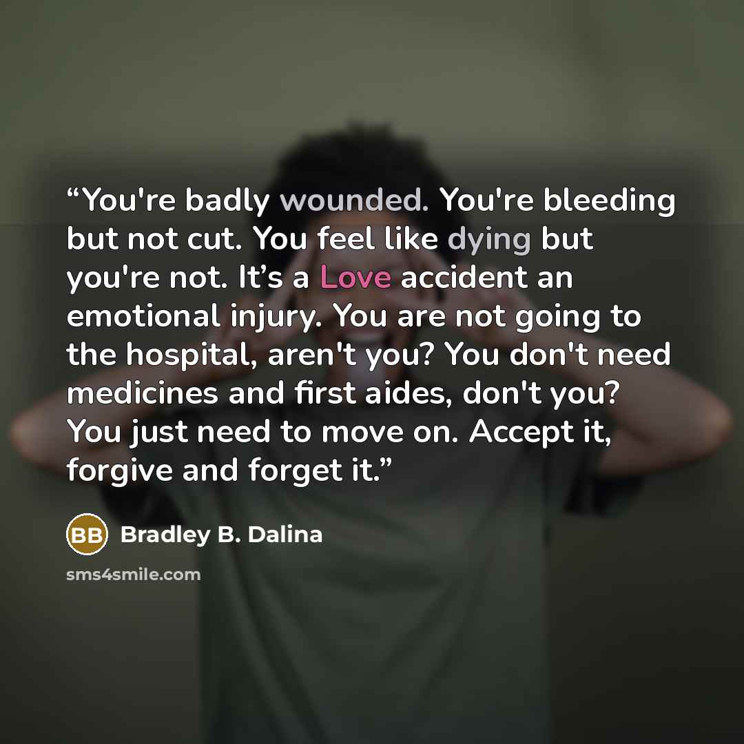 “You're badly wounded. You're bleeding but not cut. You feel like dying but you're not. It’s a Love accident an emotional injury. You are not going to the hospital, aren't you? You don't need medicines and first aides, don't you? You just need to move on. Accept it, forgive and forget it.” quote by Bradley B. Dalina