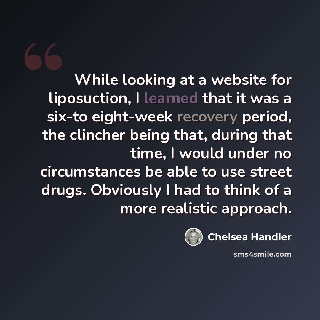 “While looking at a website for liposuction, I learned that it was a six-to eight-week recovery period, the clincher being that, during that time, I would under no circumstances be able to use street drugs. Obviously I had to think of a more realistic approach.” quote by Chelsea Handler