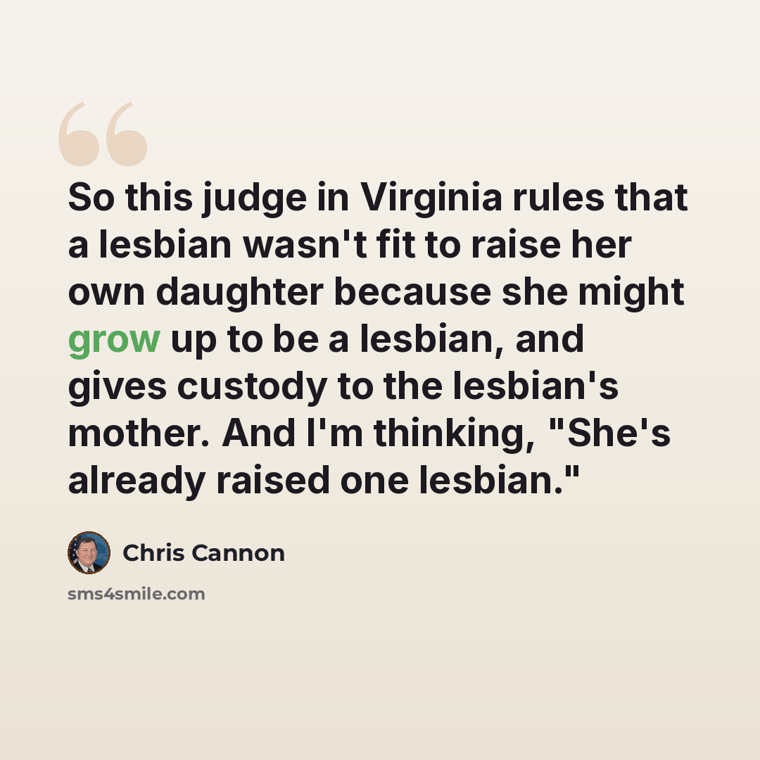 “So this judge in Virginia rules that a lesbian wasn't fit to raise her own daughter because she might grow up to be a lesbian, and gives custody to the lesbian's mother. And I'm thinking, "She's already raised one lesbian."” quote by Chris Cannon