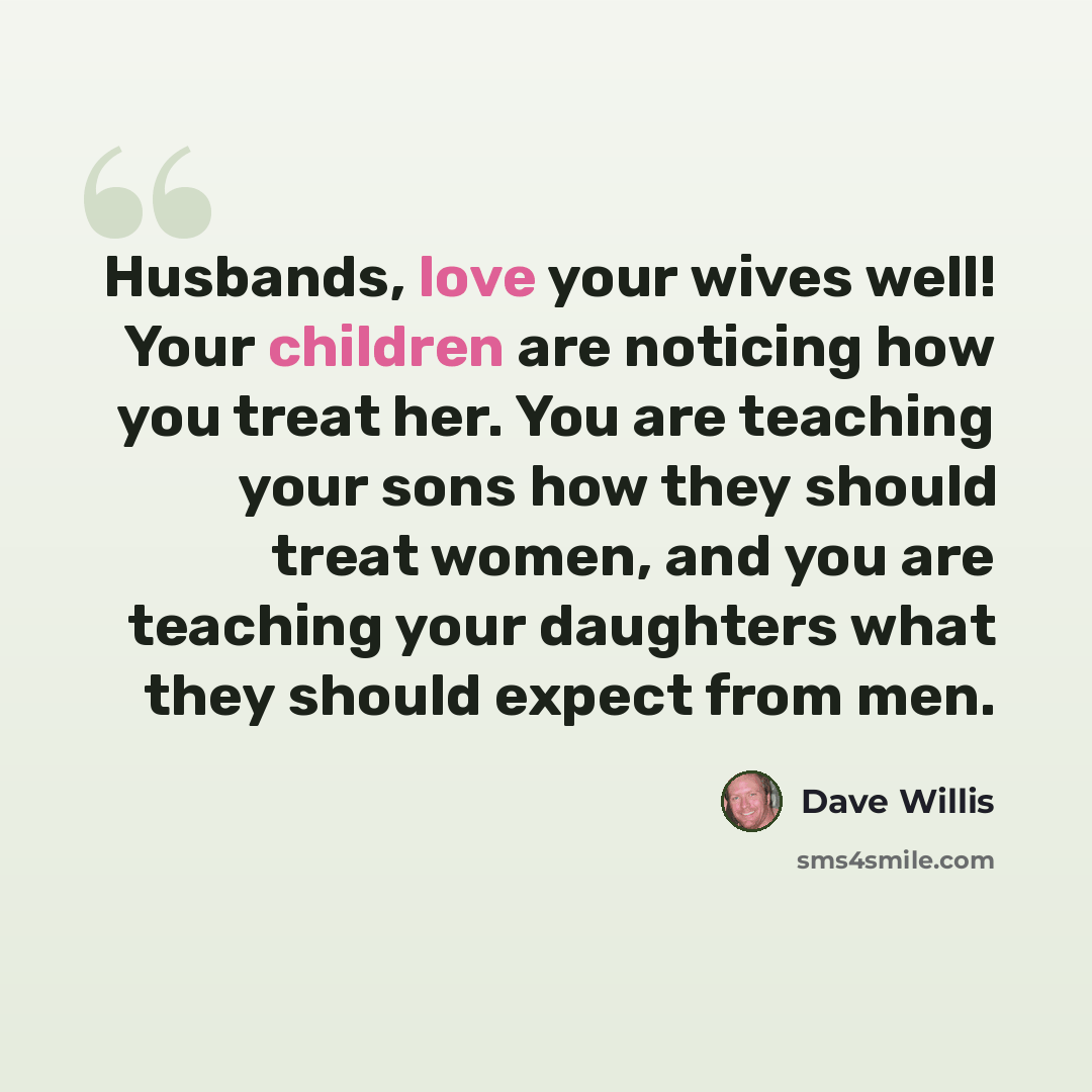 “Husbands, love your wives well! Your children are noticing how you treat her. You are teaching your sons how they should treat women, and you are teaching your daughters what they should expect from men.” quote by Dave Willis