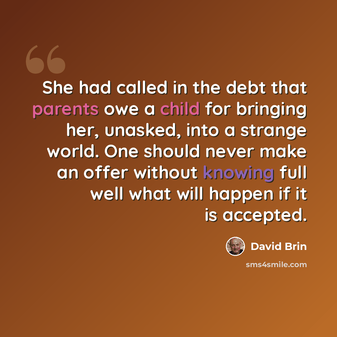 “She had called in the debt that parents owe a child for bringing her, unasked, into a strange world. One should never make an offer without knowing full well what will happen if it is accepted.” quote by David Brin
