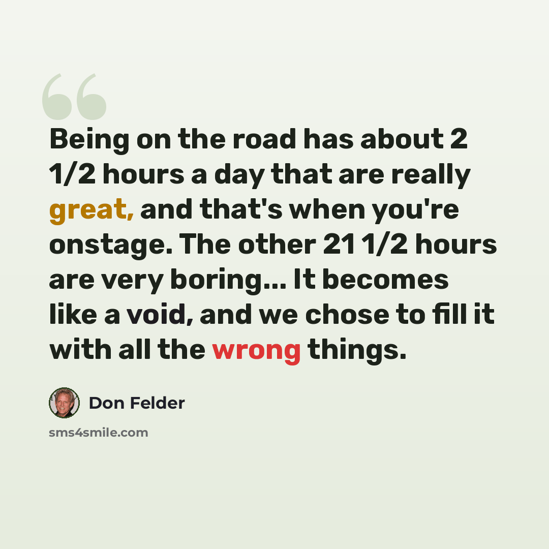 “Being on the road has about 2 1/2 hours a day that are really great, and that's when you're onstage. The other 21 1/2 hours are very boring... It becomes like a void, and we chose to fill it with all the wrong things.” quote by Don Felder