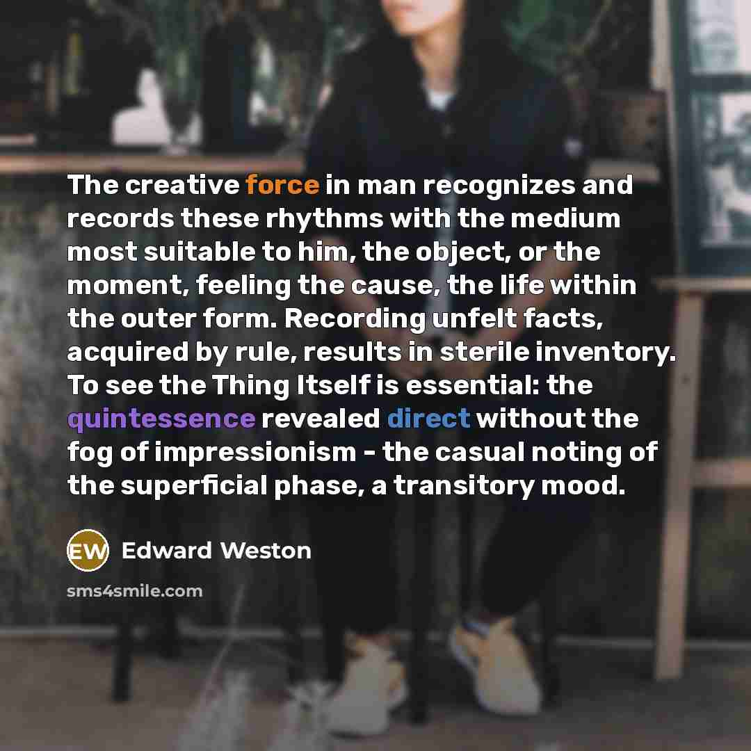 “The creative force in man recognizes and records these rhythms with the medium most suitable to him, the object, or the moment, feeling the cause, the life within the outer form. Recording unfelt facts, acquired by rule, results in sterile inventory. To see the Thing Itself is essential: the…” quote by Edward Weston