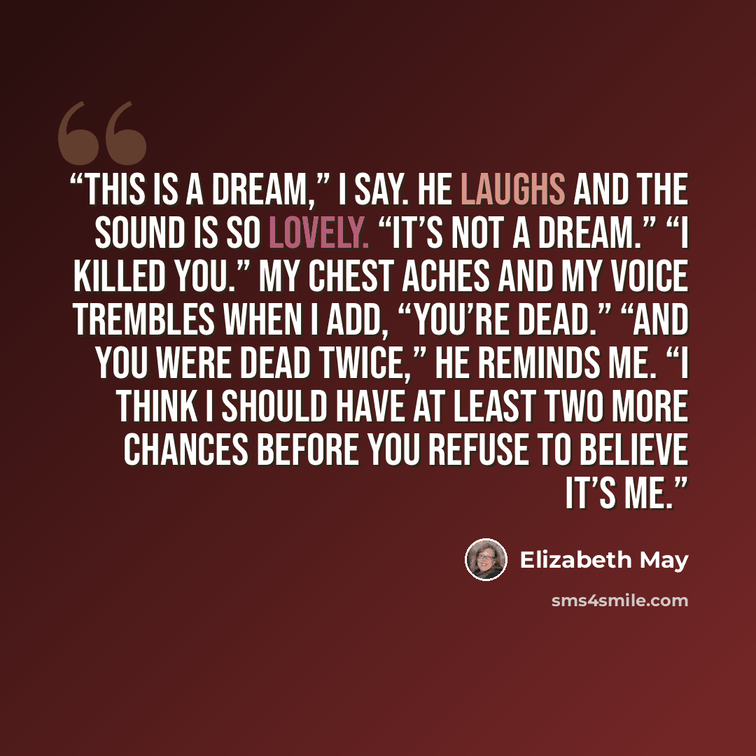 “This is a dream,” I say. He laughs and the sound is so lovely. “It’s not a dream.” “I killed you.” My chest aches and my voice trembles when I add, “You’re dead.” “And you were dead twice,” he reminds me. “I think I should have at least two more chances before you refuse to believe it’s me.” quote by Elizabeth May