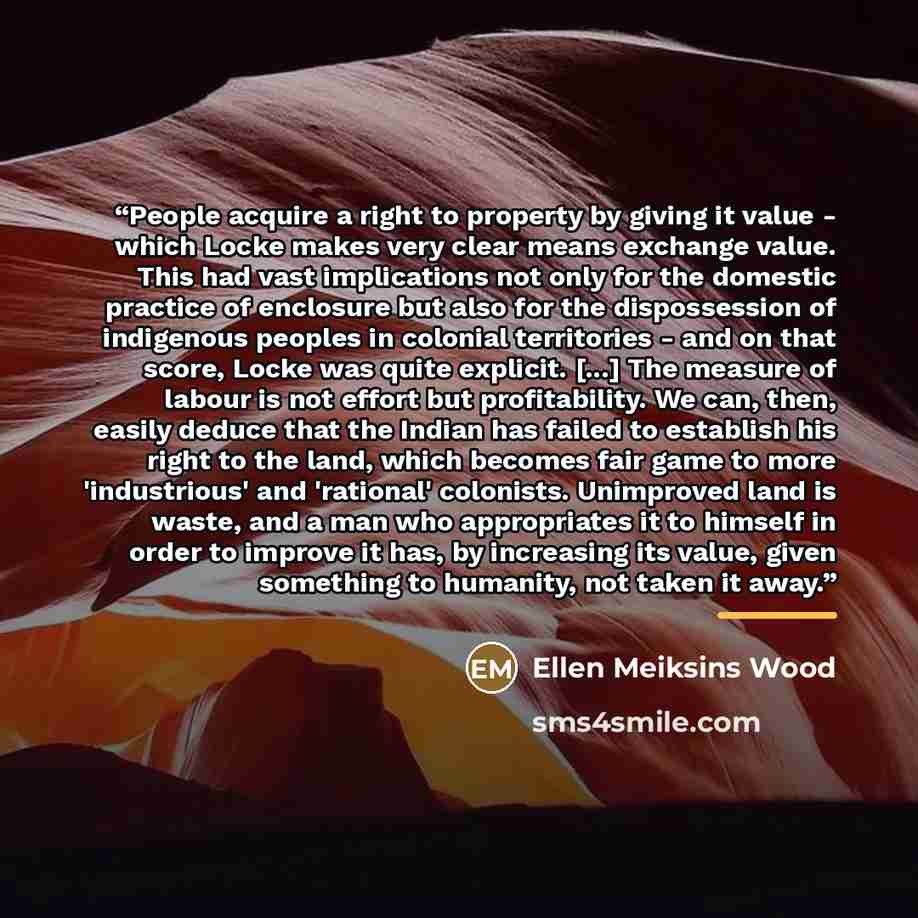 “People acquire a right to property by giving it value - which Locke makes very clear means exchange value. This had vast implications not only for the domestic practice of enclosure but also for the dispossession of indigenous peoples in colonial territories - and on that score, Locke was quite…” quote by Ellen Meiksins Wood