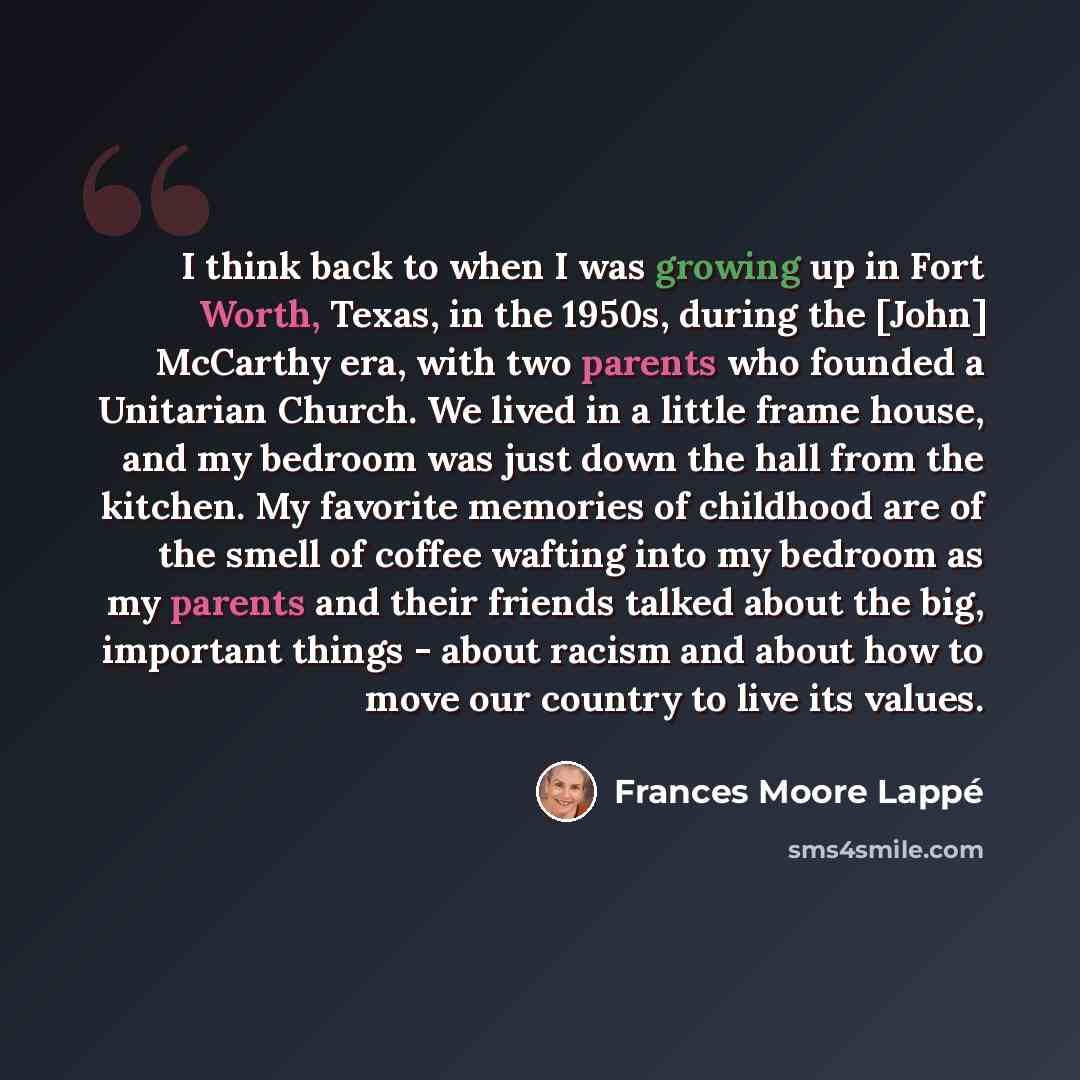 “I think back to when I was growing up in Fort Worth, Texas, in the 1950s, during the [John] McCarthy era, with two parents who founded a Unitarian Church. We lived in a little frame house, and my bedroom was just down the hall from the kitchen. My favorite memories of childhood are of the smell of…” quote by Frances Moore Lappé