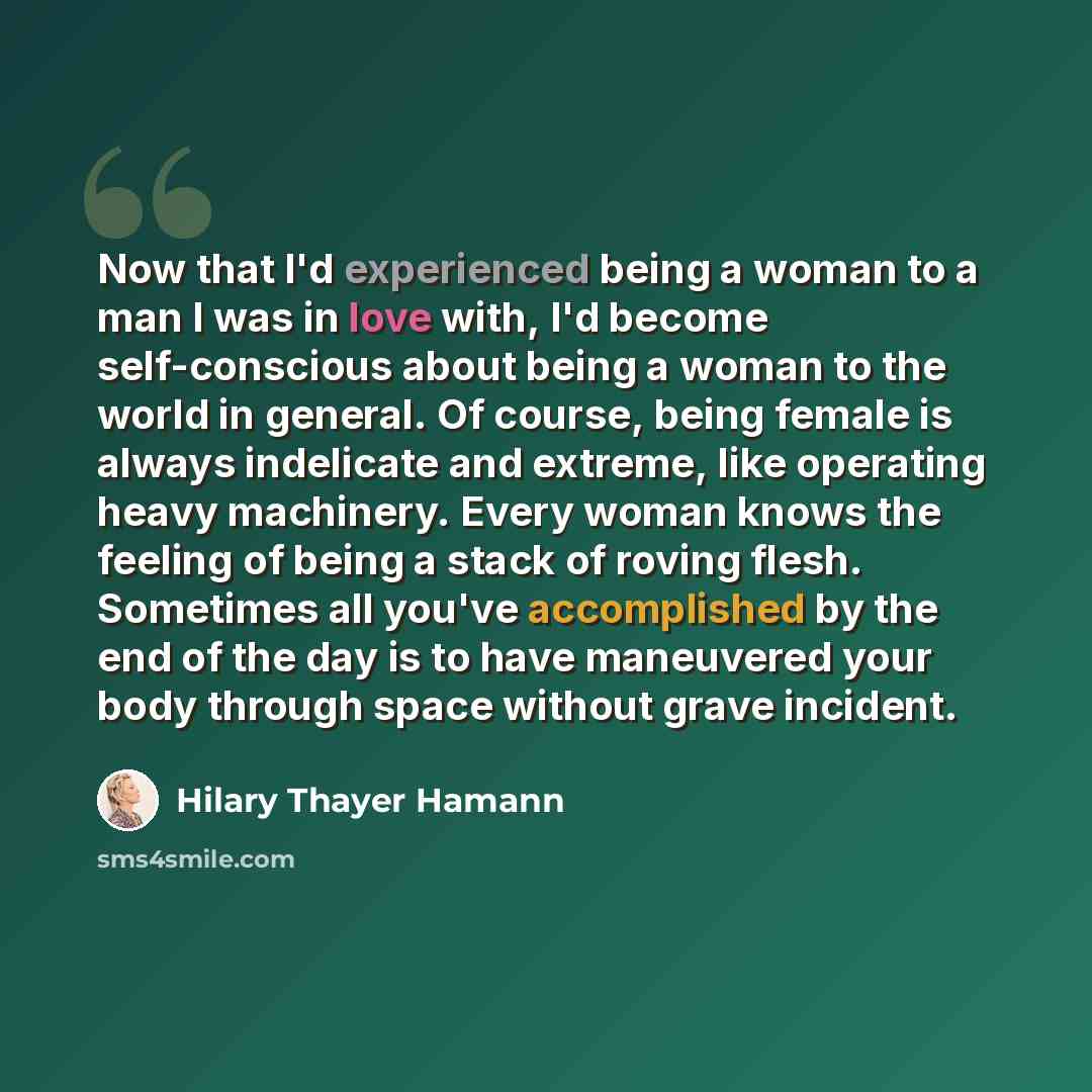 “Now that I'd experienced being a woman to a man I was in love with, I'd become self-conscious about being a woman to the world in general. Of course, being female is always indelicate and extreme, like operating heavy machinery. Every woman knows the feeling of being a stack of roving flesh…” quote by Hilary Thayer Hamann