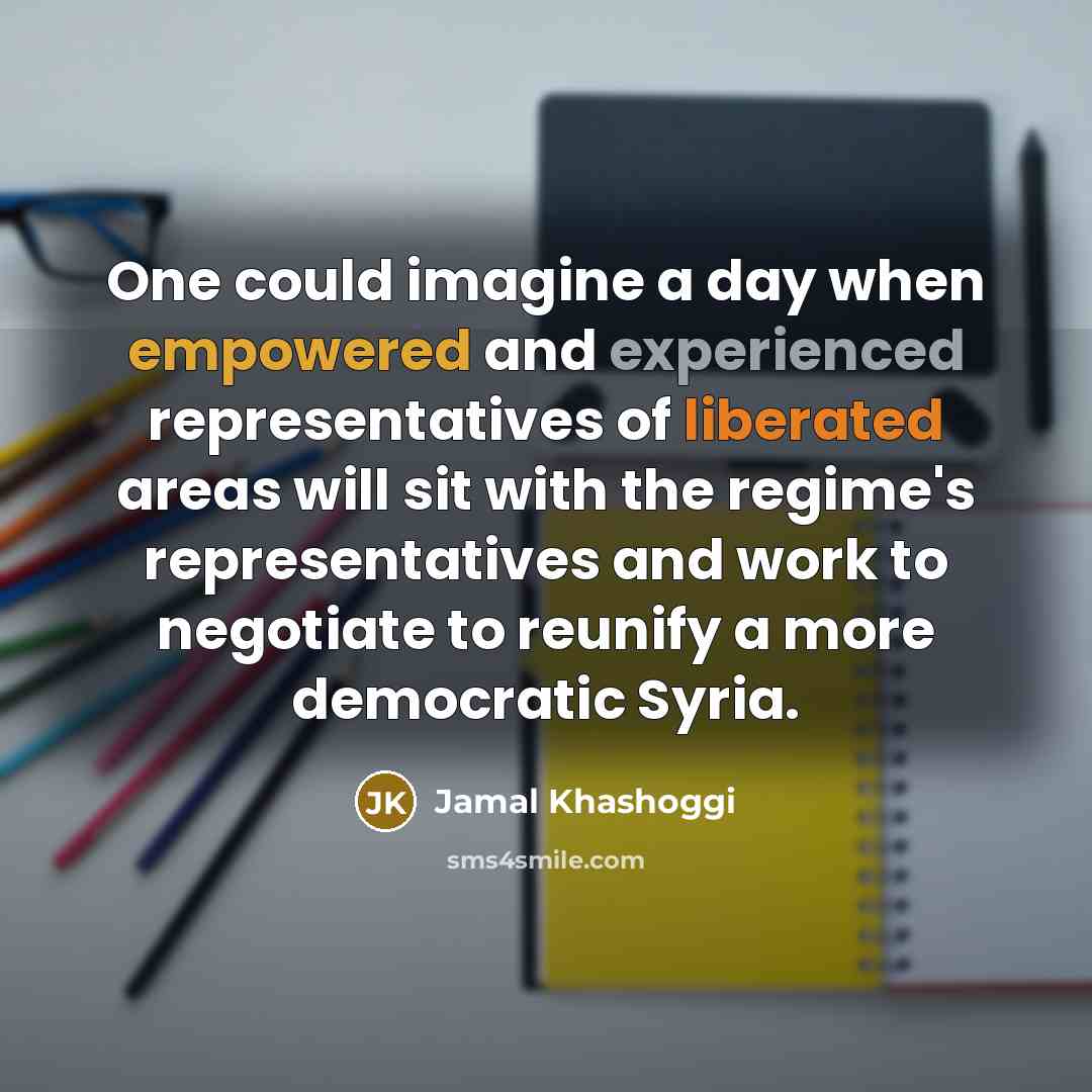 “One could imagine a day when empowered and experienced representatives of liberated areas will sit with the regime's representatives and work to negotiate to reunify a more democratic Syria.” quote by Jamal Khashoggi