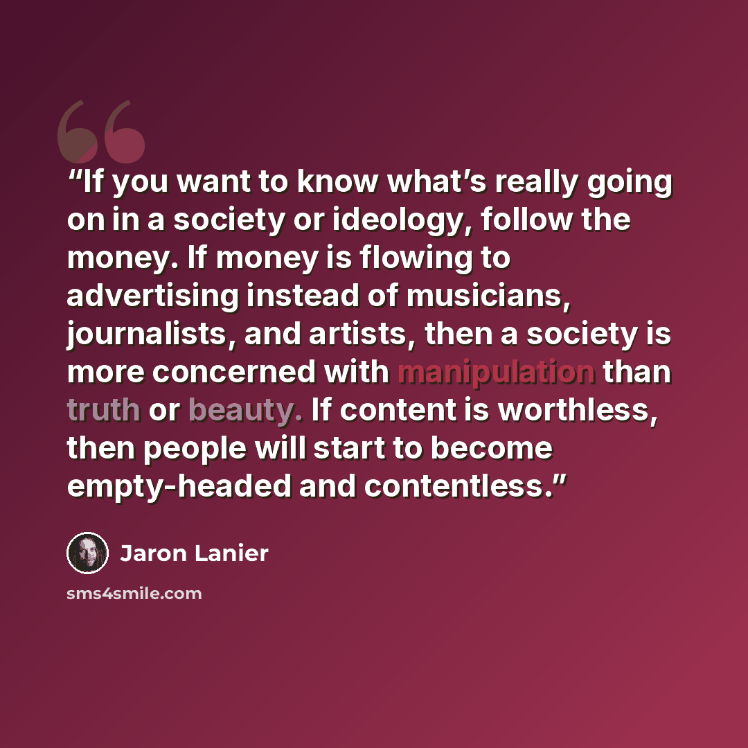 “If you want to know what’s really going on in a society or ideology, follow the money. If money is flowing to advertising instead of musicians, journalists, and artists, then a society is more concerned with manipulation than truth or beauty. If content is worthless, then people will start to…” quote by Jaron Lanier