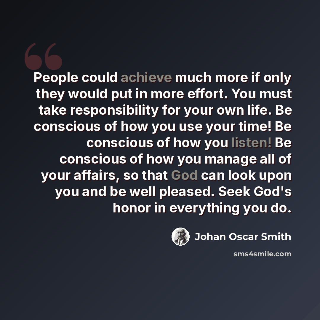 “People could achieve much more if only they would put in more effort. You must take responsibility for your own life. Be conscious of how you use your time! Be conscious of how you listen! Be conscious of how you manage all of your affairs, so that God can look upon you and be well pleased. Seek…” quote by Johan Oscar Smith