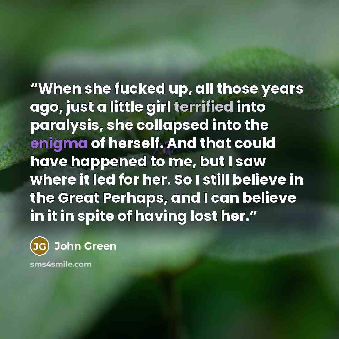 “When she fucked up, all those years ago, just a little girl terrified into paralysis, she collapsed into the enigma of herself. And that could have happened to me, but I saw where it led for her. So I still believe in the Great Perhaps, and I can believe in it in spite of having lost her.” quote by John Green