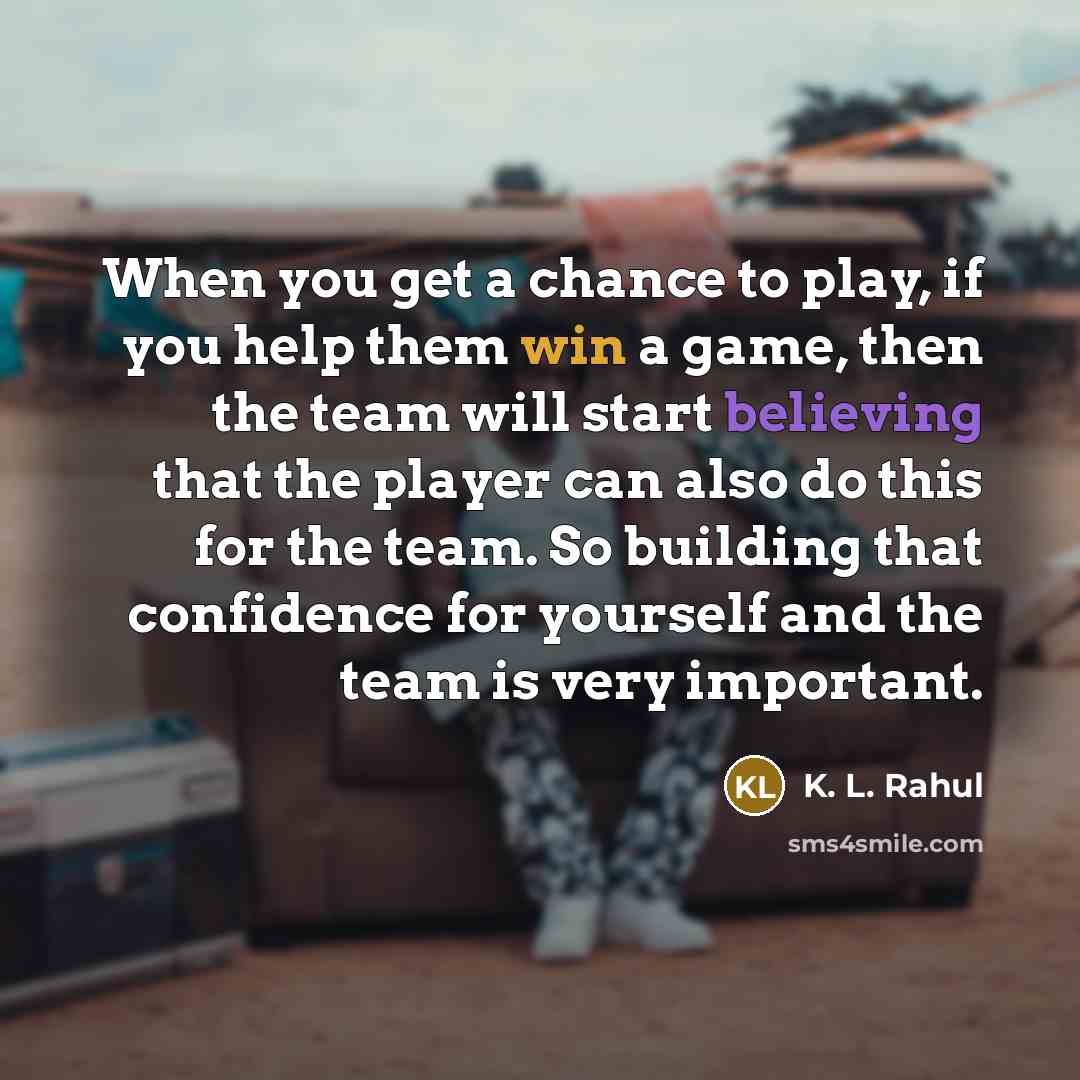 “When you get a chance to play, if you help them win a game, then the team will start believing that the player can also do this for the team. So building that confidence for yourself and the team is very important.” quote by K. L. Rahul