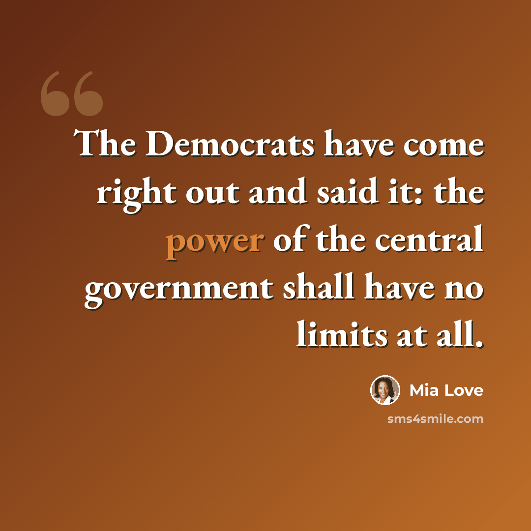“The Democrats have come right out and said it: the power of the central government shall have no limits at all.” quote by Mia Love