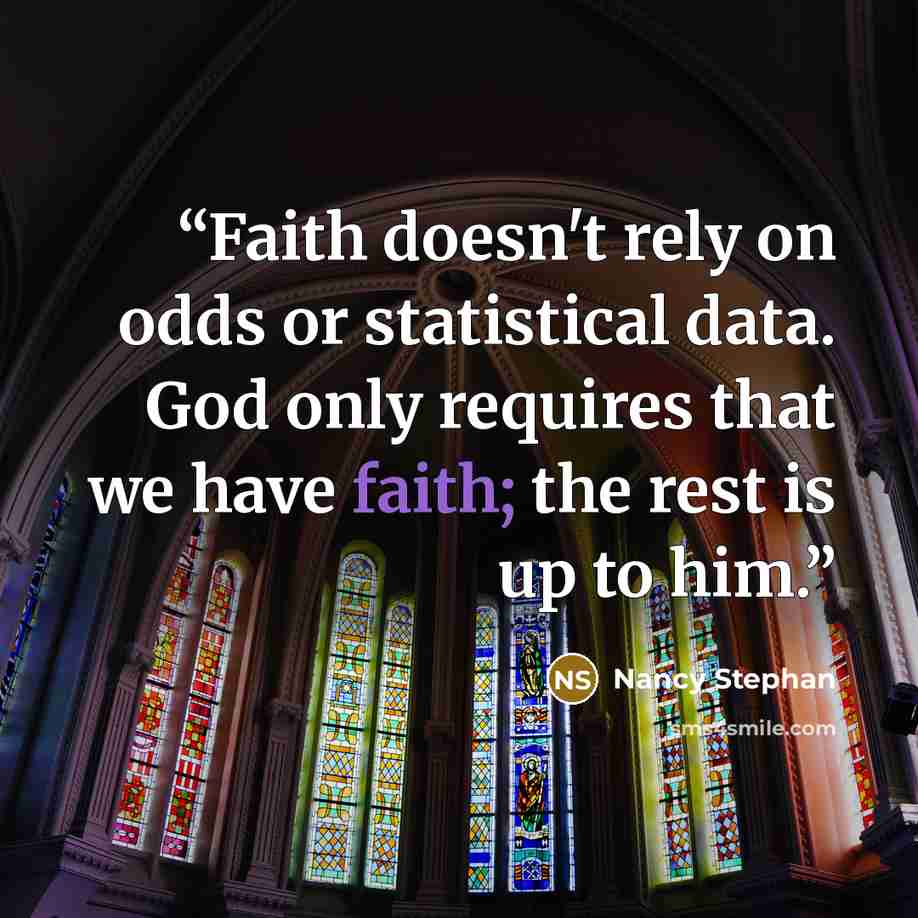 “Faith doesn't rely on odds or statistical data. God only requires that we have faith; the rest is up to him.” quote by Nancy Stephan