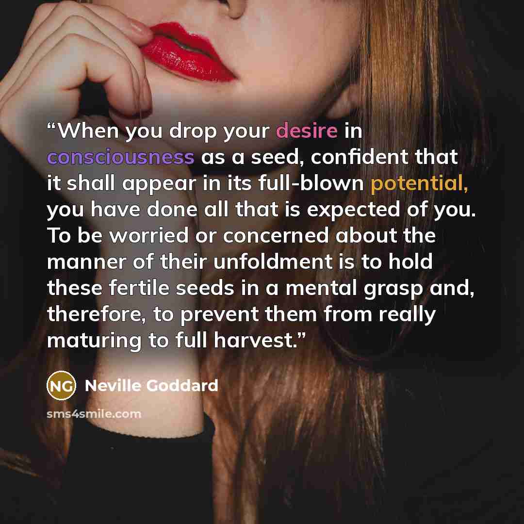 “When you drop your desire in consciousness as a seed, confident that it shall appear in its full-blown potential, you have done all that is expected of you. To be worried or concerned about the manner of their unfoldment is to hold these fertile seeds in a mental grasp and, therefore, to prevent…” quote by Neville Goddard