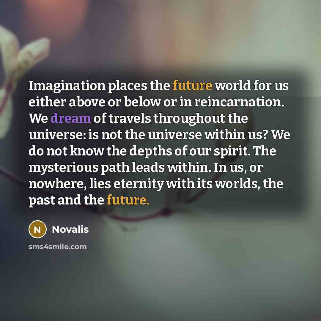 “Imagination places the future world for us either above or below or in reincarnation. We dream of travels throughout the universe: is not the universe within us? We do not know the depths of our spirit. The mysterious path leads within. In us, or nowhere, lies eternity with its worlds, the past…” quote by Novalis