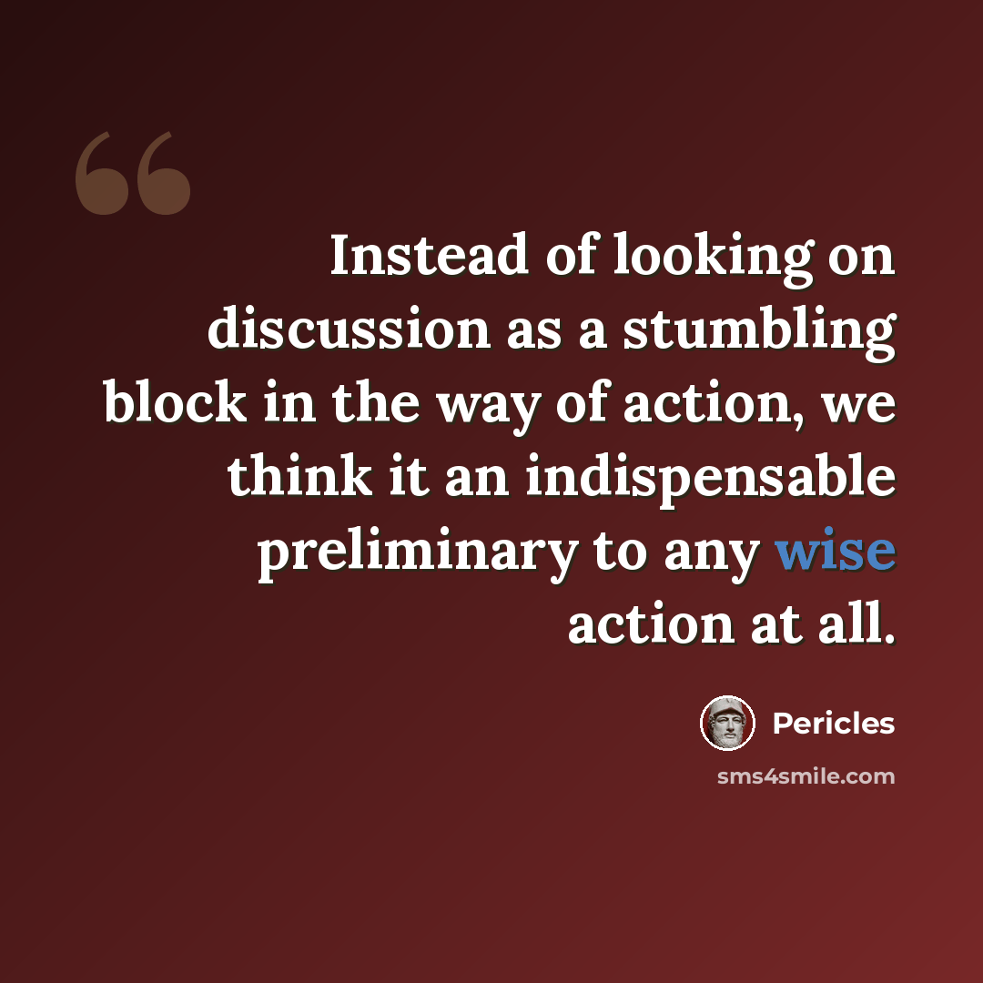 “Instead of looking on discussion as a stumbling block in the way of action, we think it an indispensable preliminary to any wise action at all.” quote by Pericles