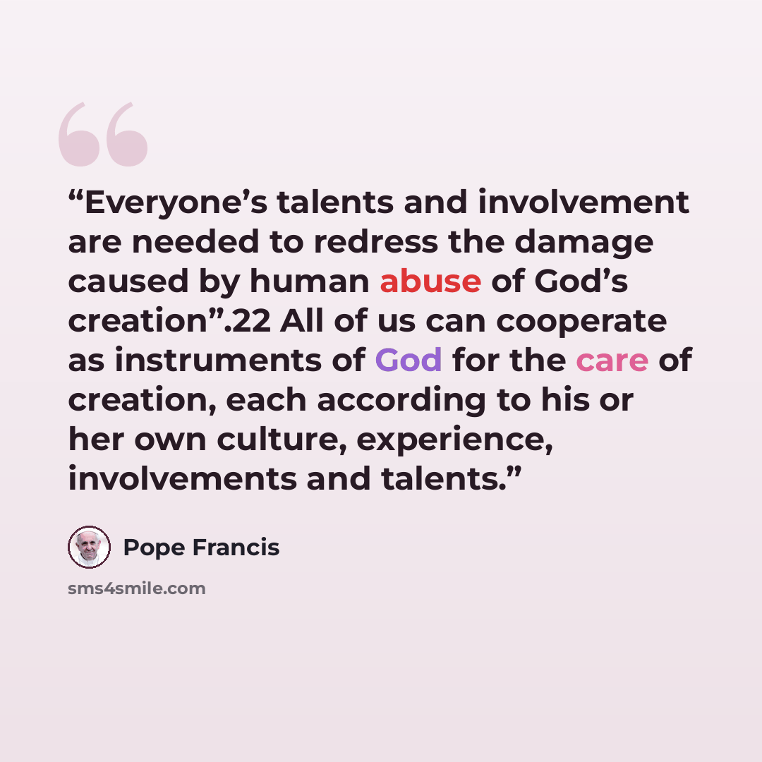 “Everyone’s talents and involvement are needed to redress the damage caused by human abuse of God’s creation”.22 All of us can cooperate as instruments of God for the care of creation, each according to his or her own culture, experience, involvements and talents.” quote by Pope Francis