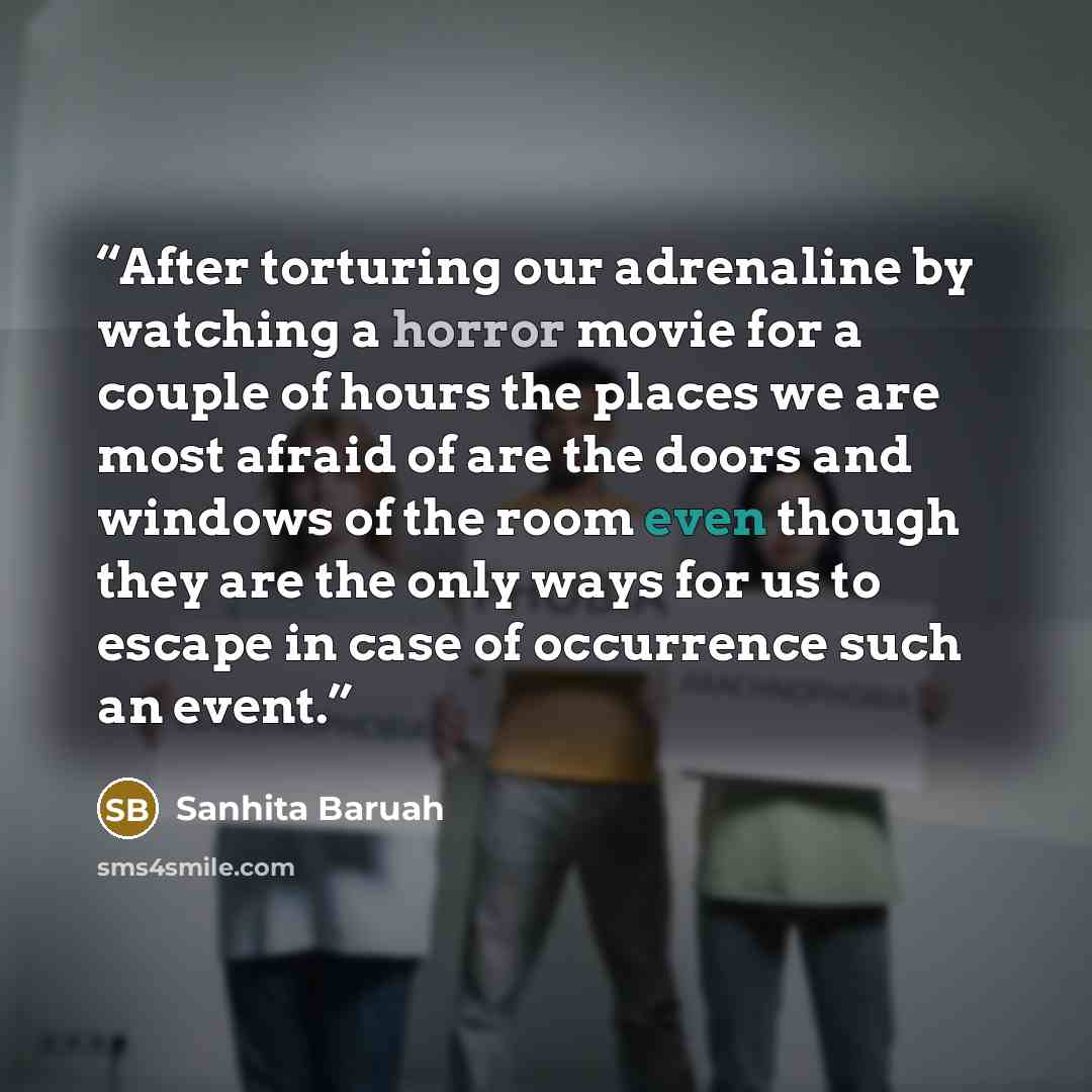 “After torturing our adrenaline by watching a horror movie for a couple of hours the places we are most afraid of are the doors and windows of the room even though they are the only ways for us to escape in case of occurrence such an event.” quote by Sanhita Baruah